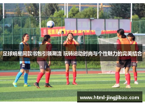 足球明星同款书包引领潮流 玩转运动时尚与个性魅力的完美结合