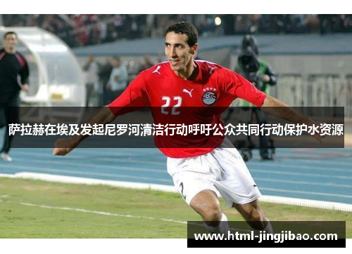 萨拉赫在埃及发起尼罗河清洁行动呼吁公众共同行动保护水资源